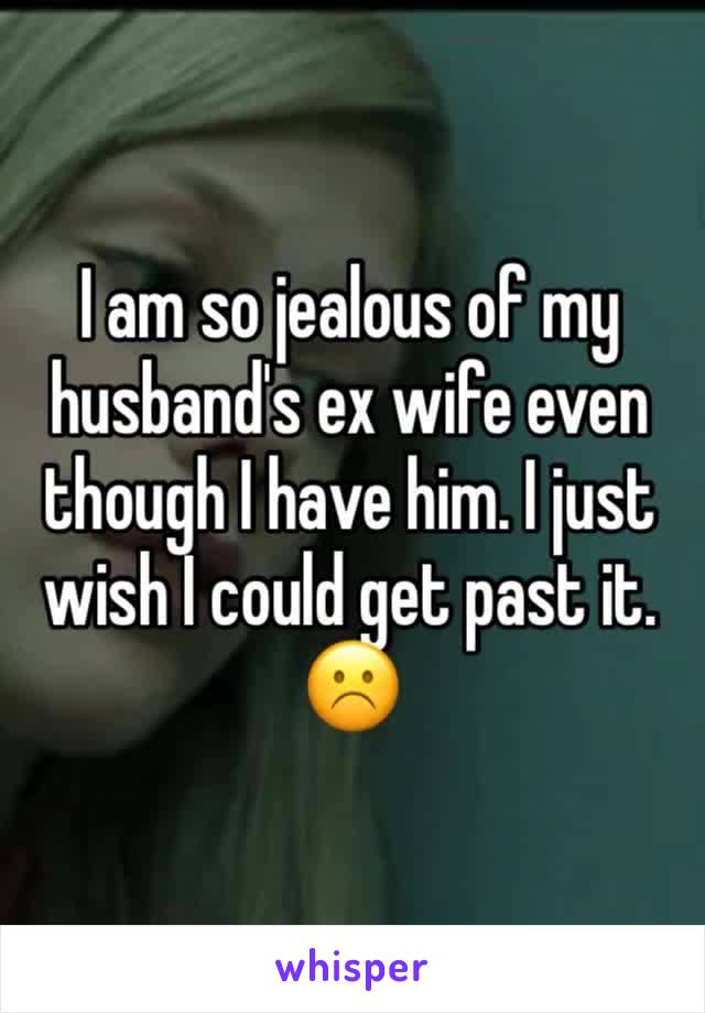 I am so jealous of my husband's ex wife even though I have him. I just wish I could get past it. ☹️