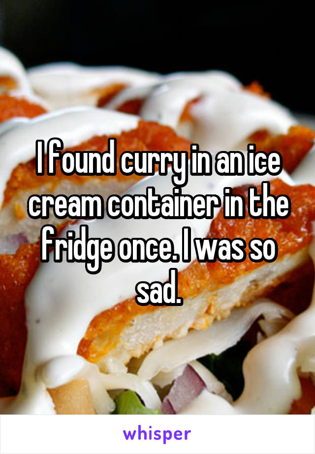 I found curry in an ice cream container in the fridge once. I was so sad.