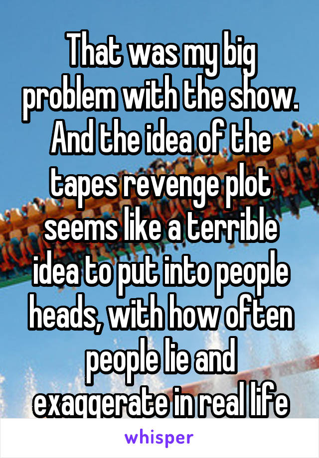 That was my big problem with the show. And the idea of the tapes revenge plot seems like a terrible idea to put into people heads, with how often people lie and exaggerate in real life