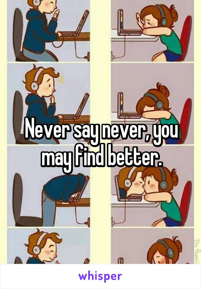 Never say never, you may find better.