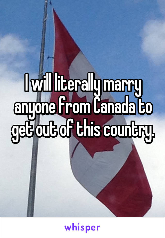 I will literally marry anyone from Canada to get out of this country. 