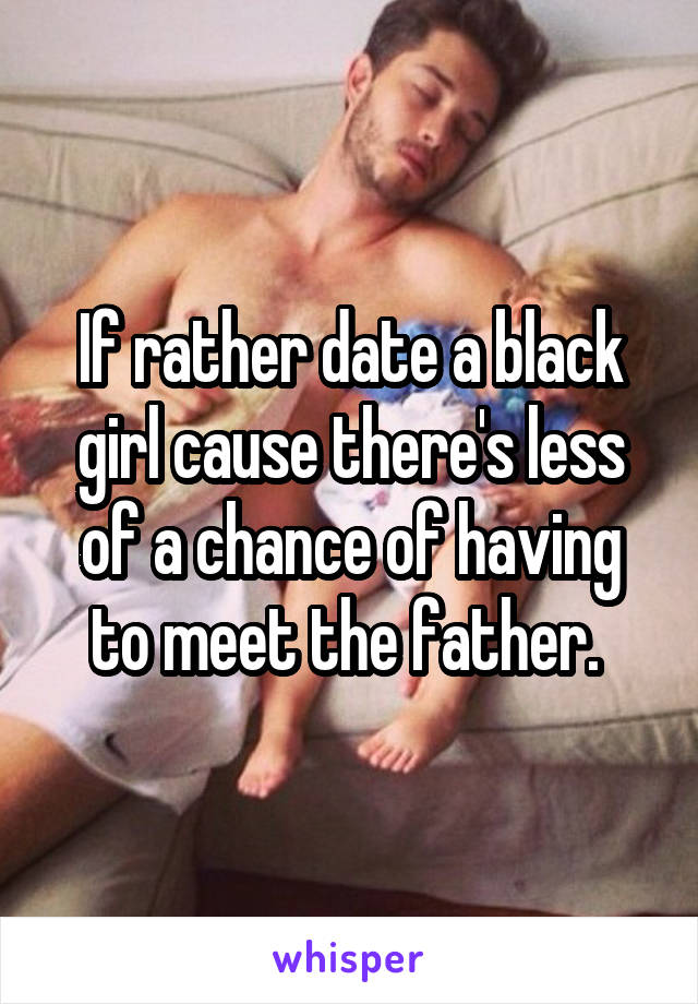 If rather date a black girl cause there's less of a chance of having to meet the father. 