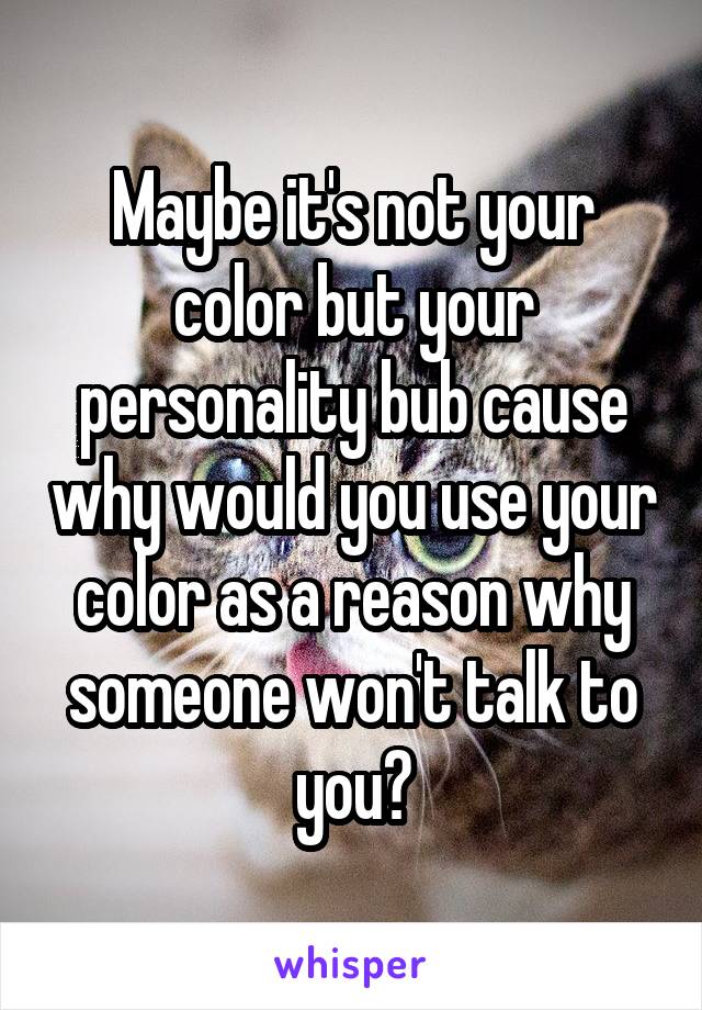 Maybe it's not your color but your personality bub cause why would you use your color as a reason why someone won't talk to you?