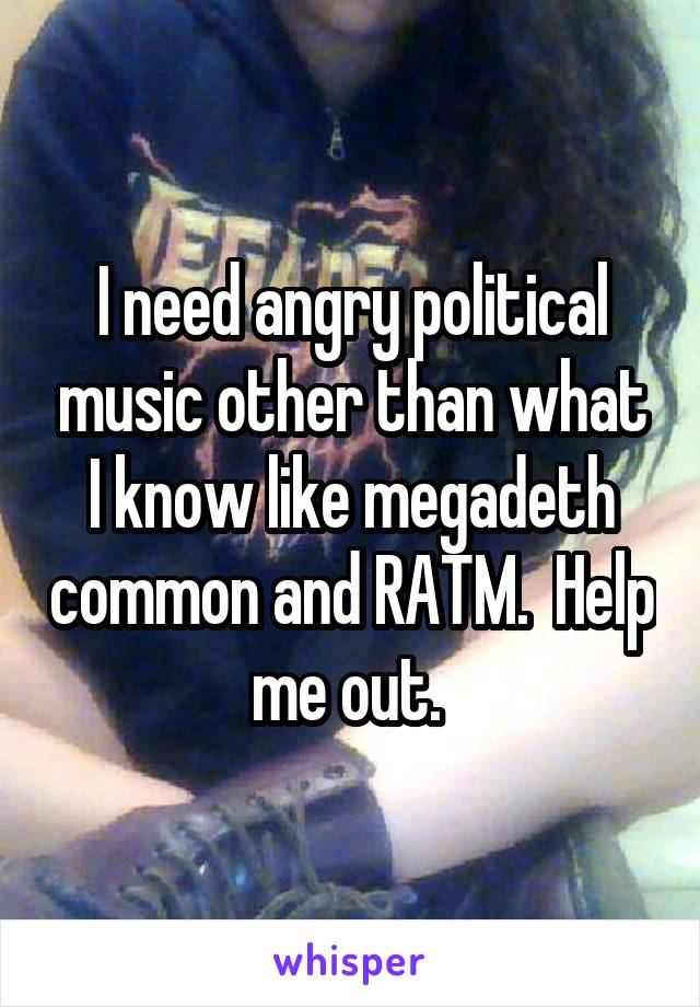 I need angry political music other than what I know like megadeth common and RATM.  Help me out. 