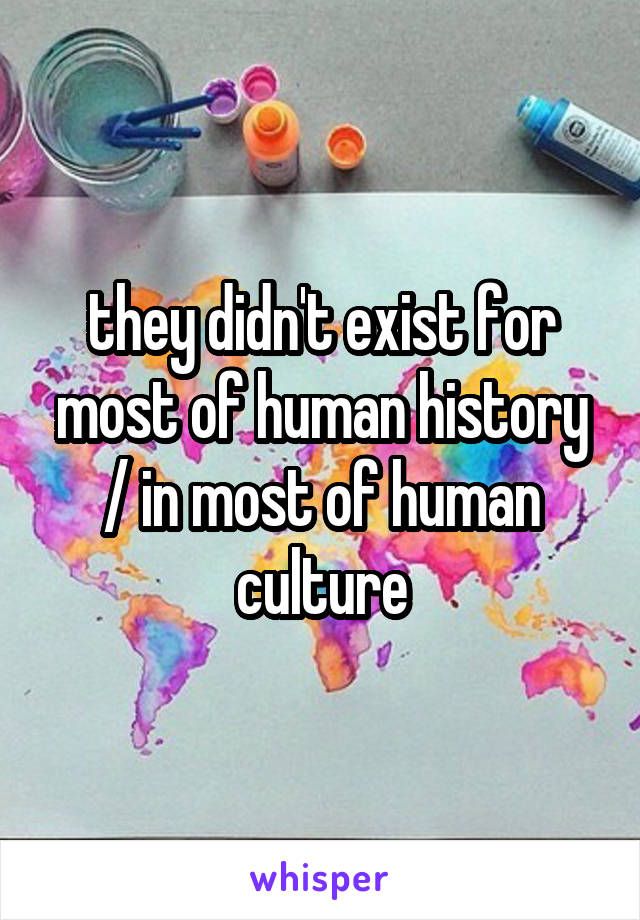 they didn't exist for most of human history / in most of human culture