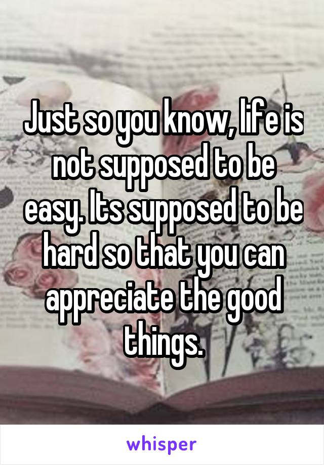 Just so you know, life is not supposed to be easy. Its supposed to be hard so that you can appreciate the good things.