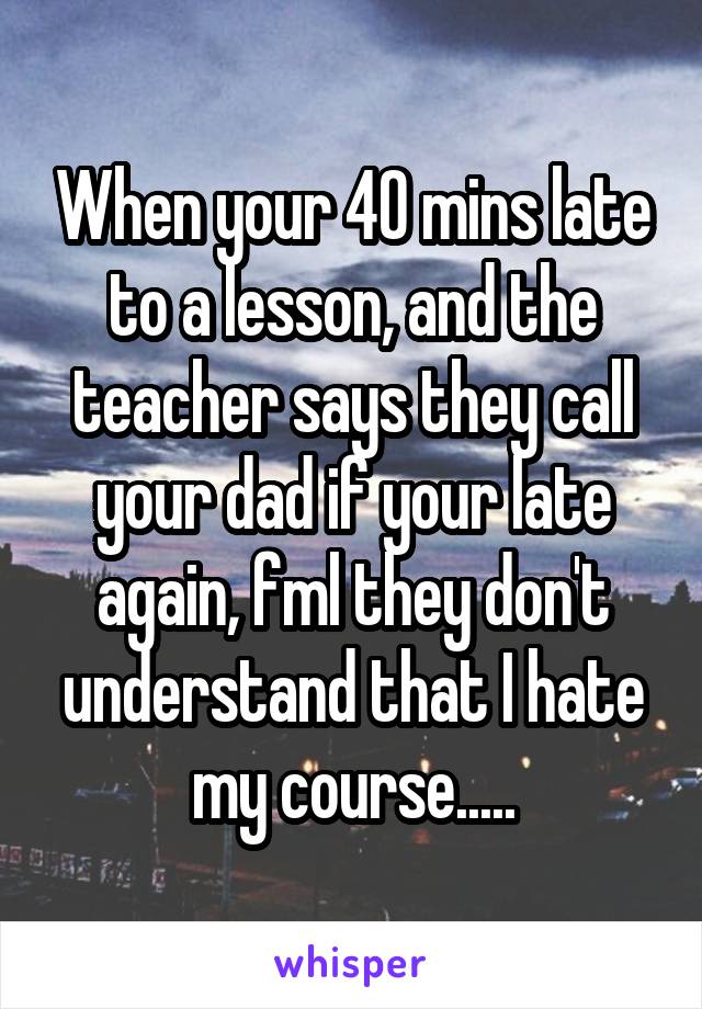 When your 40 mins late to a lesson, and the teacher says they call your dad if your late again, fml they don't understand that I hate my course.....