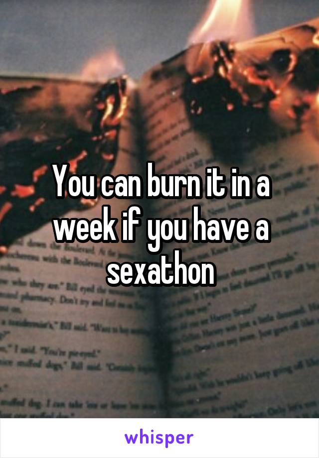 You can burn it in a week if you have a sexathon