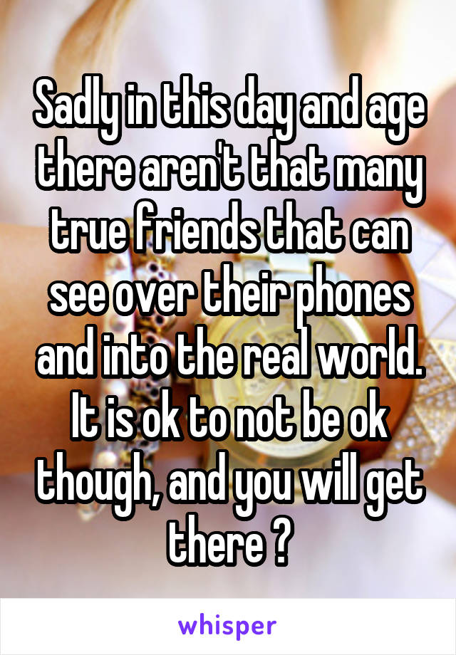 Sadly in this day and age there aren't that many true friends that can see over their phones and into the real world. It is ok to not be ok though, and you will get there 👌