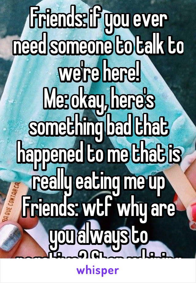 Friends: if you ever need someone to talk to we're here!
Me: okay, here's something bad that happened to me that is really eating me up
Friends: wtf why are you always to negative? Stop whining