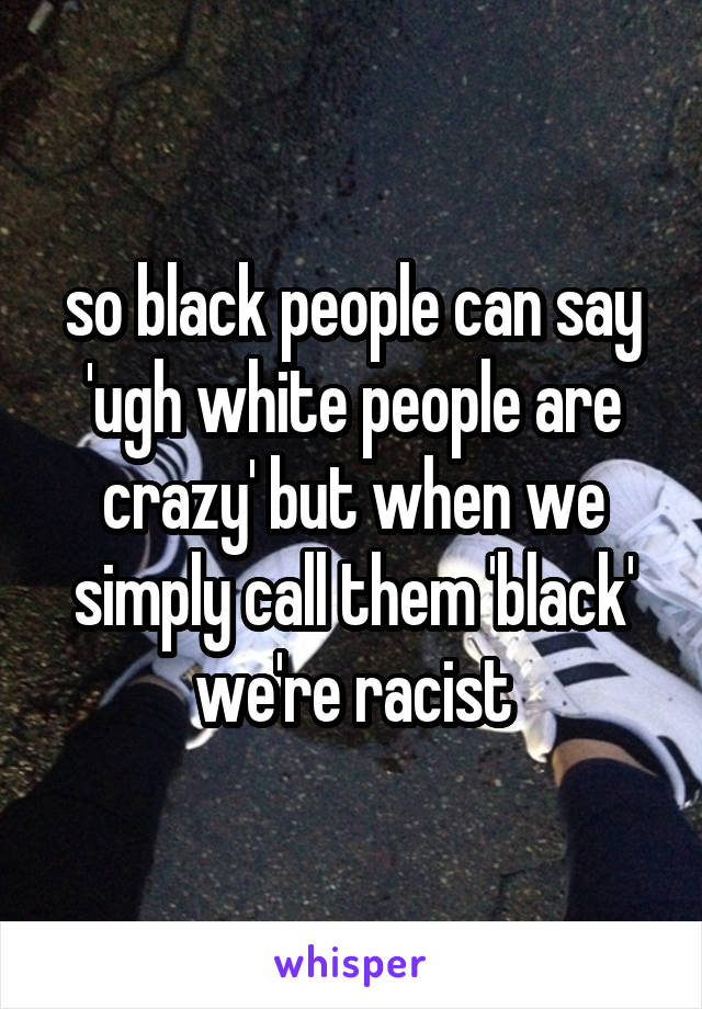 so black people can say 'ugh white people are crazy' but when we simply call them 'black' we're racist