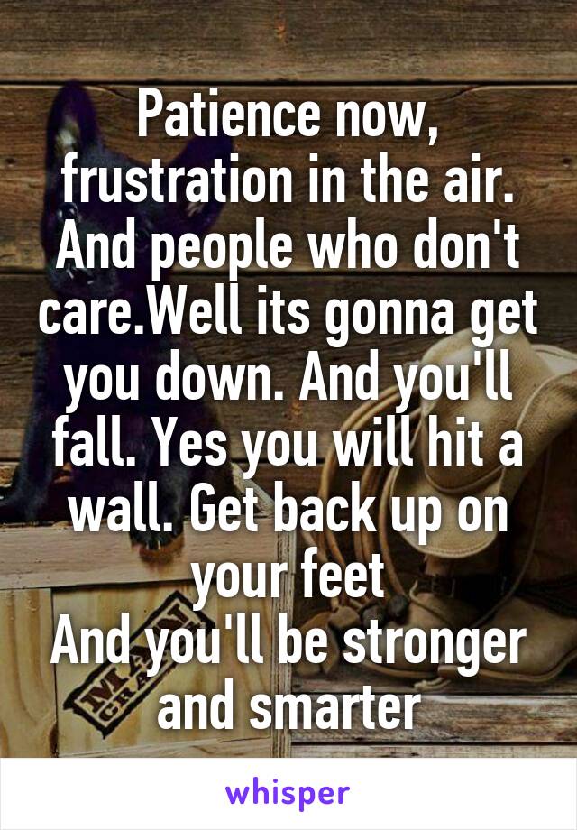 Patience now, frustration in the air. And people who don't care.Well its gonna get you down. And you'll fall. Yes you will hit a wall. Get back up on your feet
And you'll be stronger and smarter