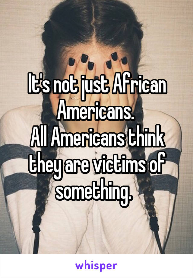 It's not just African Americans. 
All Americans think they are victims of something.  