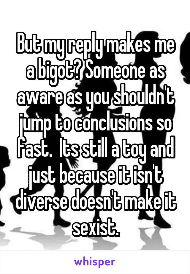 But my reply makes me a bigot? Someone as aware as you shouldn't jump to conclusions so fast.  Its still a toy and just because it isn't diverse doesn't make it sexist.