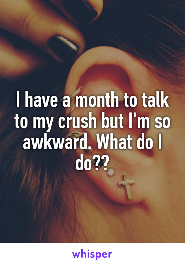 I have a month to talk to my crush but I'm so awkward. What do I do??