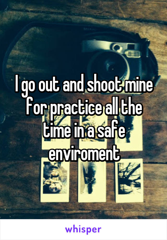 I go out and shoot mine for practice all the time in a safe enviroment