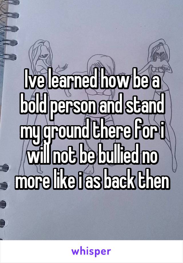 Ive learned how be a bold person and stand my ground there for i will not be bullied no more like i as back then