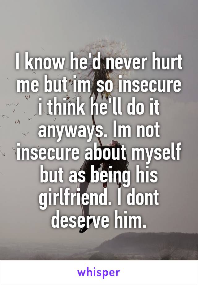 I know he'd never hurt me but im so insecure i think he'll do it anyways. Im not insecure about myself but as being his girlfriend. I dont deserve him.