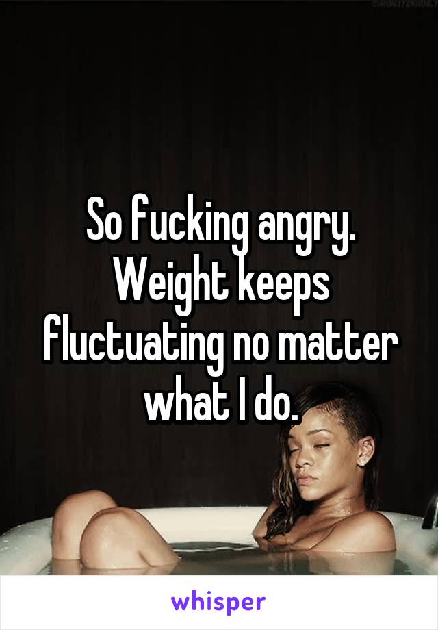 So fucking angry.
Weight keeps fluctuating no matter what I do.