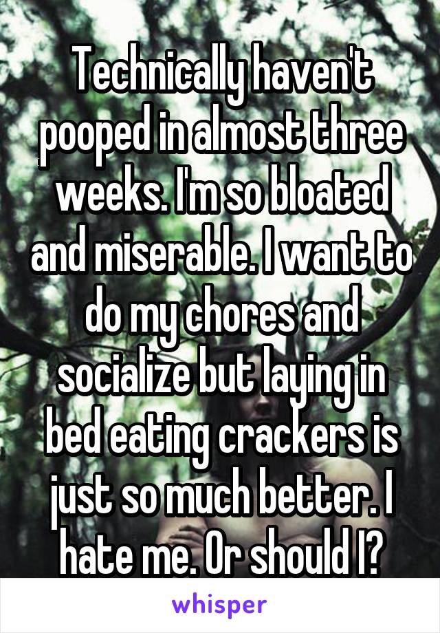 Technically haven't pooped in almost three weeks. I'm so bloated and miserable. I want to do my chores and socialize but laying in bed eating crackers is just so much better. I hate me. Or should I?