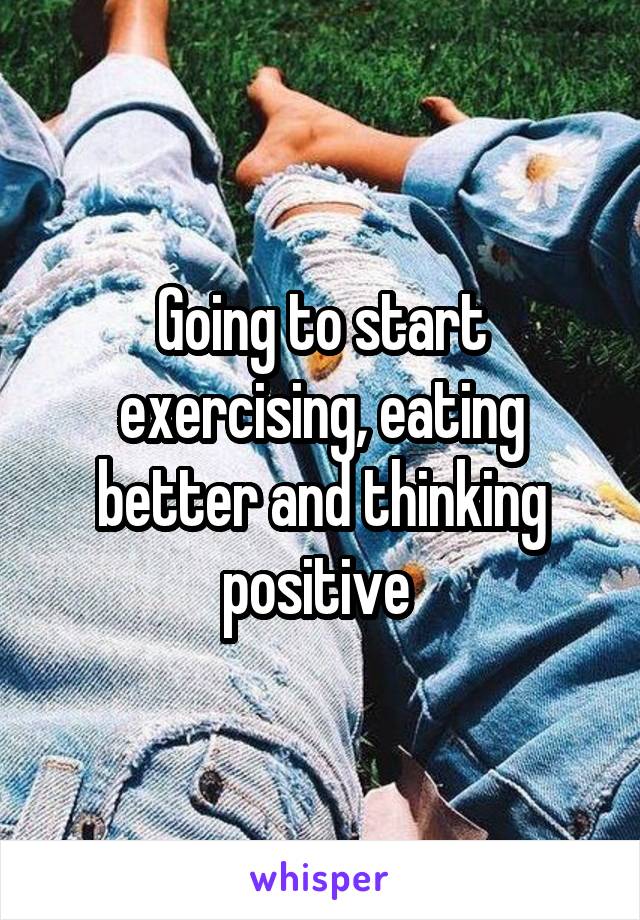 Going to start exercising, eating better and thinking positive 