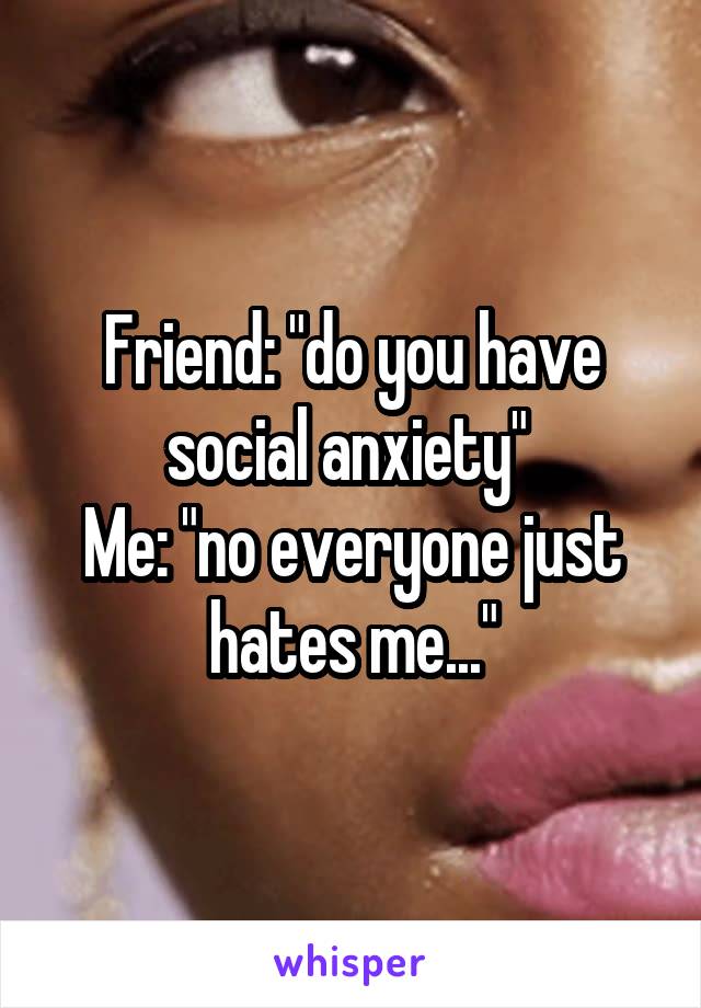 Friend: "do you have social anxiety" 
Me: "no everyone just hates me..."