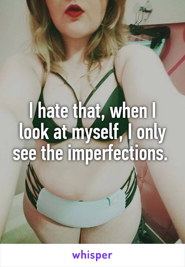 I hate that, when I look at myself, I only see the imperfections. 