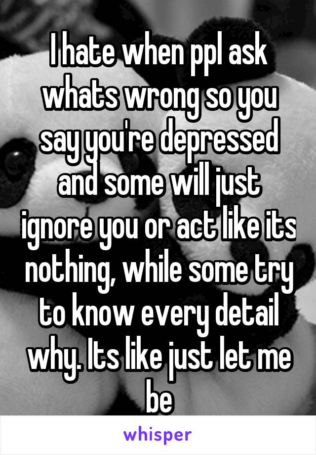 I hate when ppl ask whats wrong so you say you're depressed and some will just ignore you or act like its nothing, while some try to know every detail why. Its like just let me be