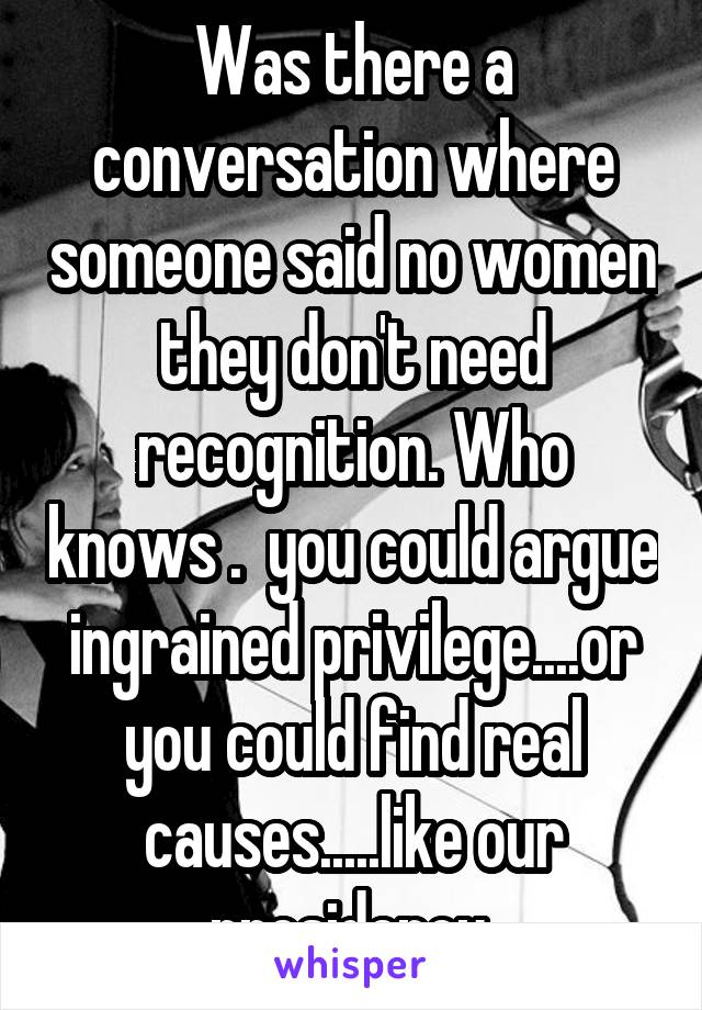 Was there a conversation where someone said no women they don't need recognition. Who knows .  you could argue ingrained privilege....or you could find real causes.....like our presidency 