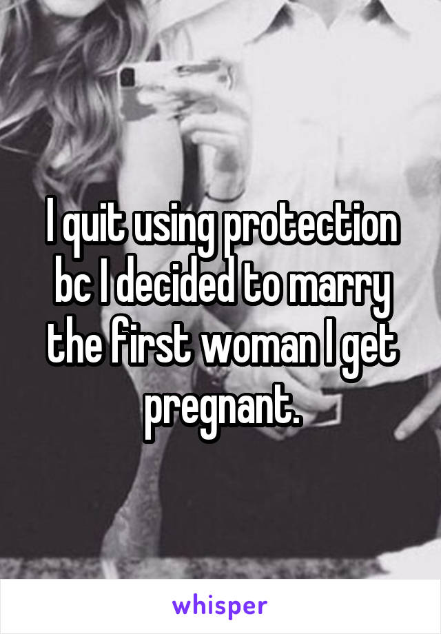 I quit using protection bc I decided to marry the first woman I get pregnant.