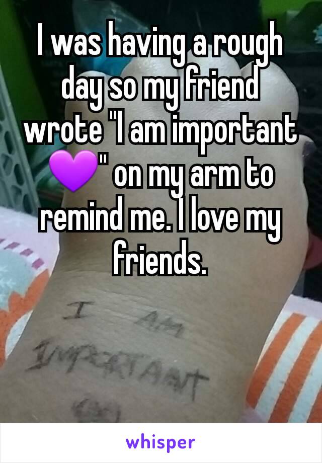 I was having a rough day so my friend wrote "I am important 💜" on my arm to remind me. I love my friends.