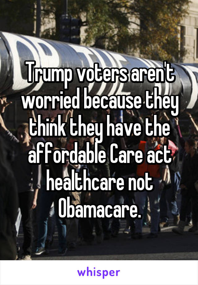 Trump voters aren't worried because they think they have the affordable Care act healthcare not Obamacare.