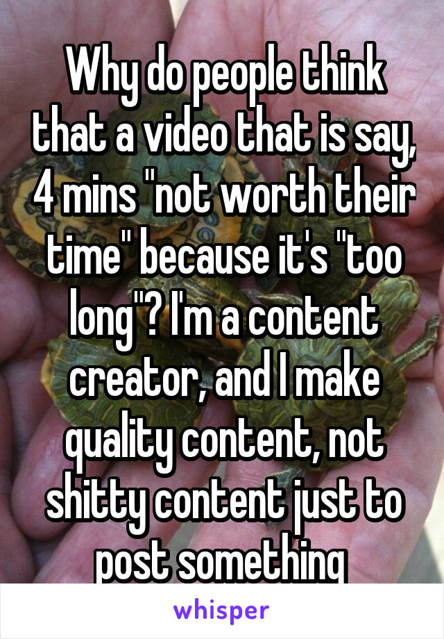 Why do people think that a video that is say, 4 mins "not worth their time" because it's "too long"? I'm a content creator, and I make quality content, not shitty content just to post something 