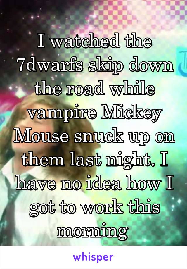 I watched the 7dwarfs skip down the road while vampire Mickey Mouse snuck up on them last night. I have no idea how I got to work this morning 