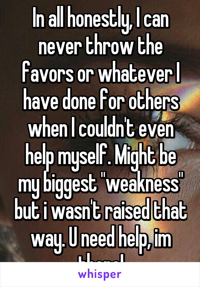 In all honestly, I can never throw the favors or whatever I have done for others when I couldn't even help myself. Might be my biggest "weakness" but i wasn't raised that way. U need help, im there!