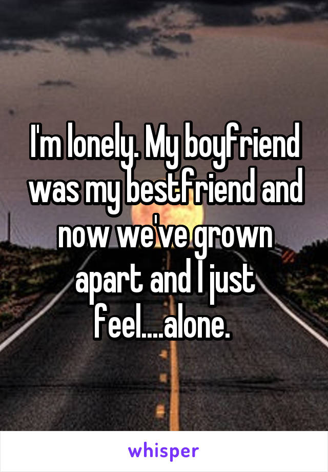 I'm lonely. My boyfriend was my bestfriend and now we've grown apart and I just feel....alone. 
