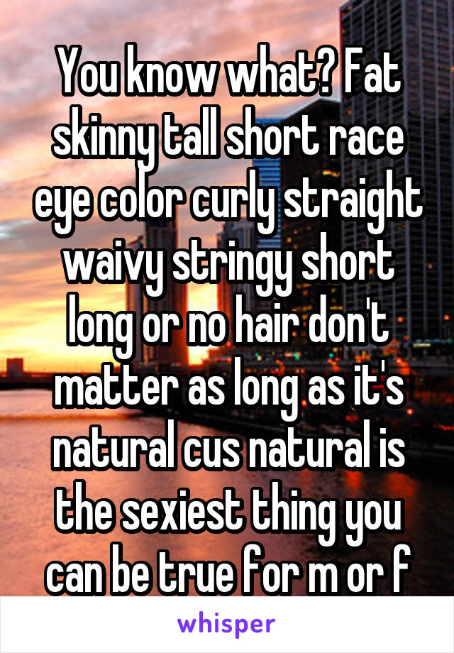 You know what? Fat skinny tall short race eye color curly straight waivy stringy short long or no hair don't matter as long as it's natural cus natural is the sexiest thing you can be true for m or f