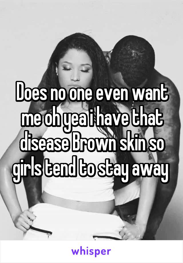 Does no one even want me oh yea i have that disease Brown skin so girls tend to stay away 