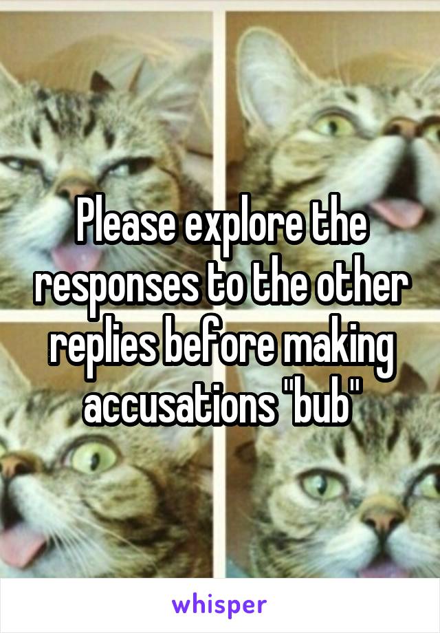 Please explore the responses to the other replies before making accusations "bub"