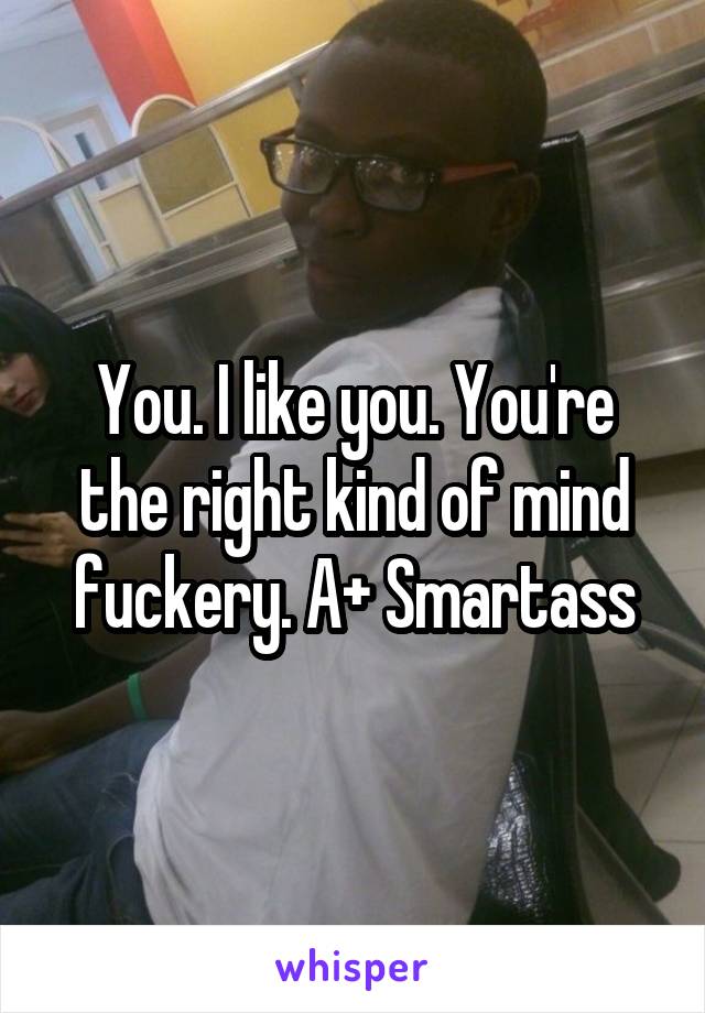 You. I like you. You're the right kind of mind fuckery. A+ Smartass