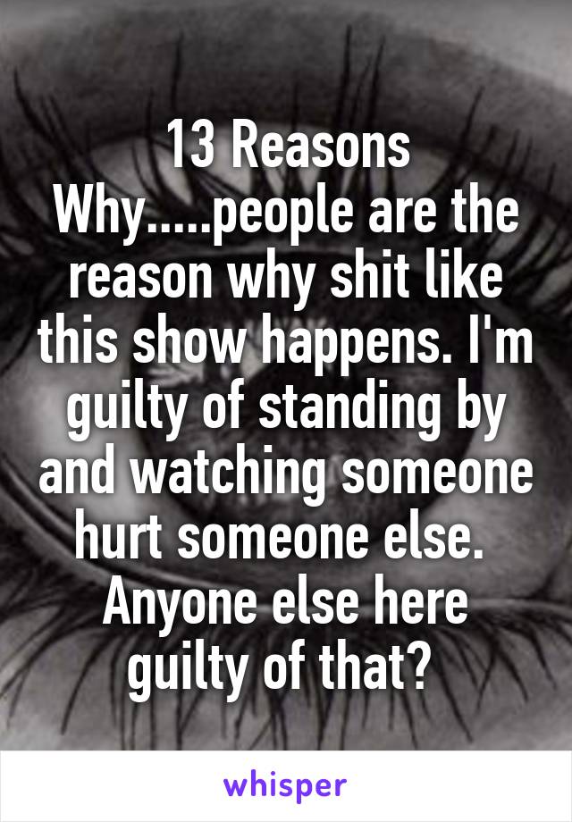 13 Reasons Why.....people are the reason why shit like this show happens. I'm guilty of standing by and watching someone hurt someone else. 
Anyone else here guilty of that? 