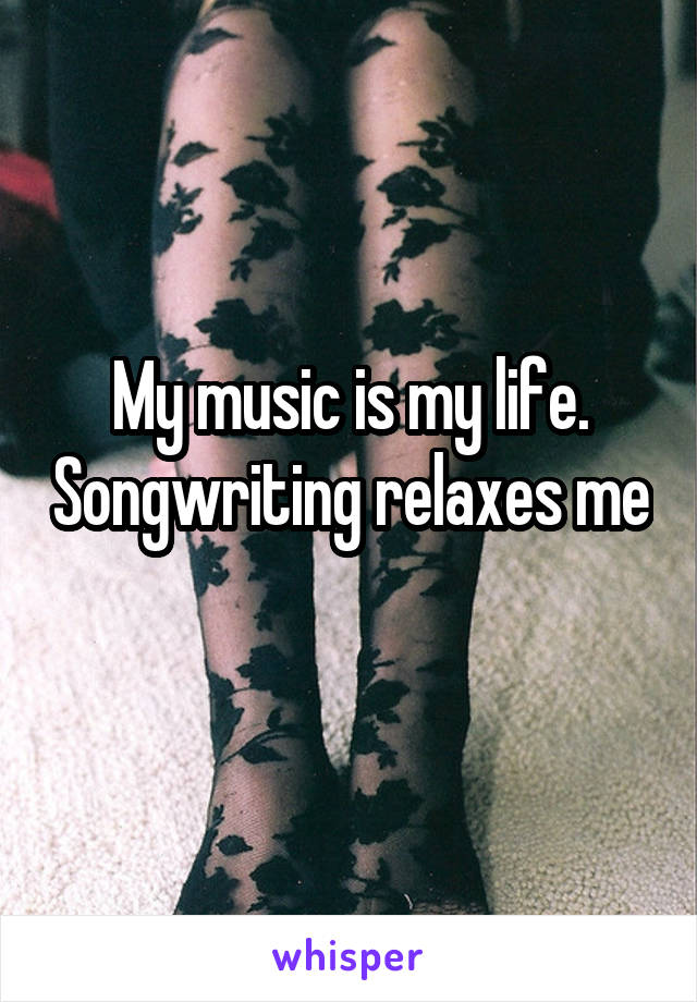 My music is my life. Songwriting relaxes me 