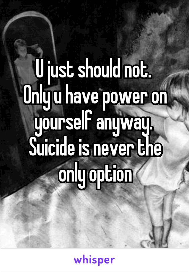 U just should not. 
Only u have power on yourself anyway. 
Suicide is never the only option
