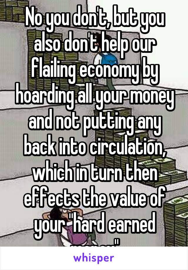 No you don't, but you also don't help our flailing economy by hoarding all your money and not putting any back into circulation, which in turn then effects the value of your "hard earned money"