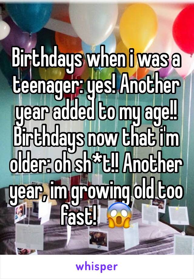 Birthdays when i was a teenager: yes! Another year added to my age!!
Birthdays now that i'm older: oh sh*t!! Another year, im growing old too fast!  😱