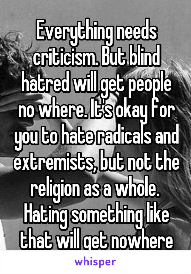 Everything needs criticism. But blind hatred will get people no where. It's okay for you to hate radicals and extremists, but not the religion as a whole. 
Hating something like that will get nowhere