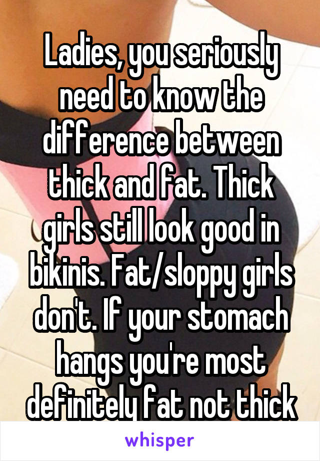 Ladies, you seriously need to know the difference between thick and fat. Thick girls still look good in bikinis. Fat/sloppy girls don't. If your stomach hangs you're most definitely fat not thick