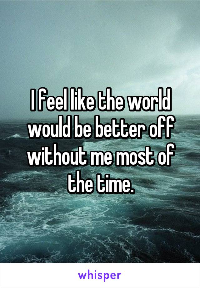 I feel like the world would be better off without me most of the time.