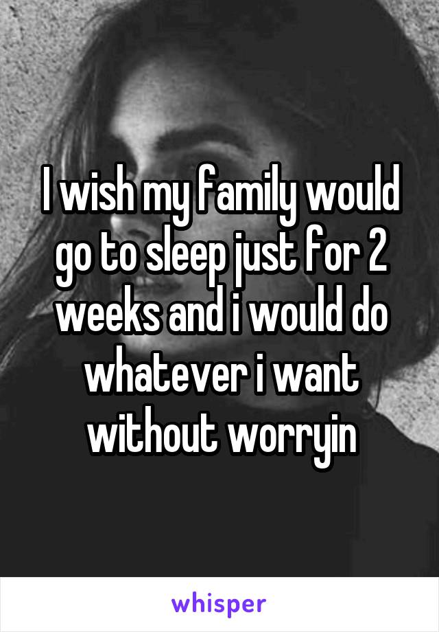 I wish my family would go to sleep just for 2 weeks and i would do whatever i want without worryin