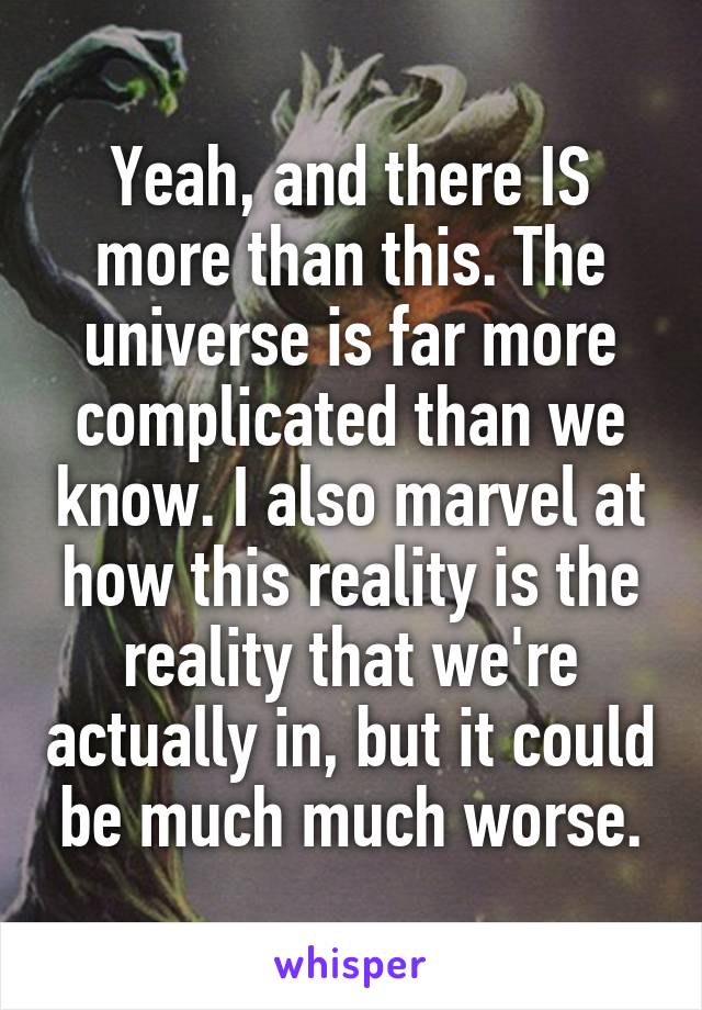 Yeah, and there IS more than this. The universe is far more complicated than we know. I also marvel at how this reality is the reality that we're actually in, but it could be much much worse.